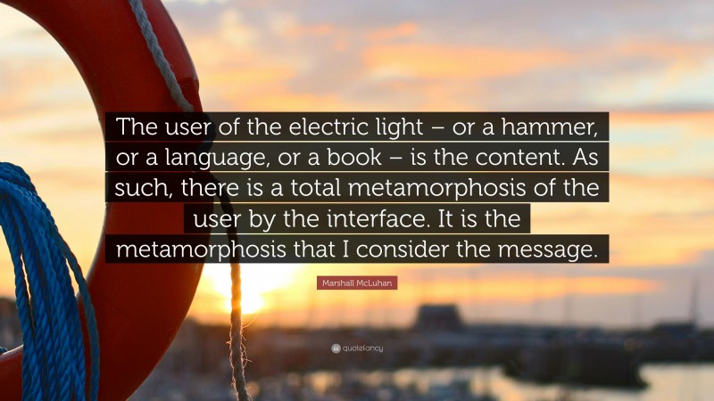 Marshall McLuhan Quote: “The user of the electric light – or a hammer, or a language, or a book – is the content. As such, there is a total metamorphosis of the user by the interface. It is the metamorphosis that I consider the message.”