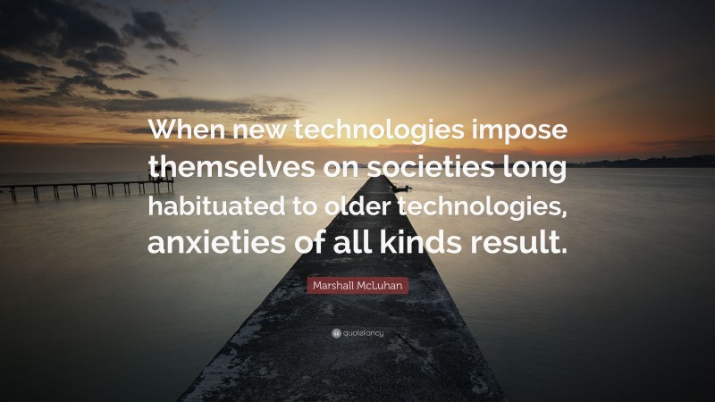 Marshall McLuhan Quote: “When new technologies impose themselves on societies long habituated to older technologies, anxieties of all kinds result.”