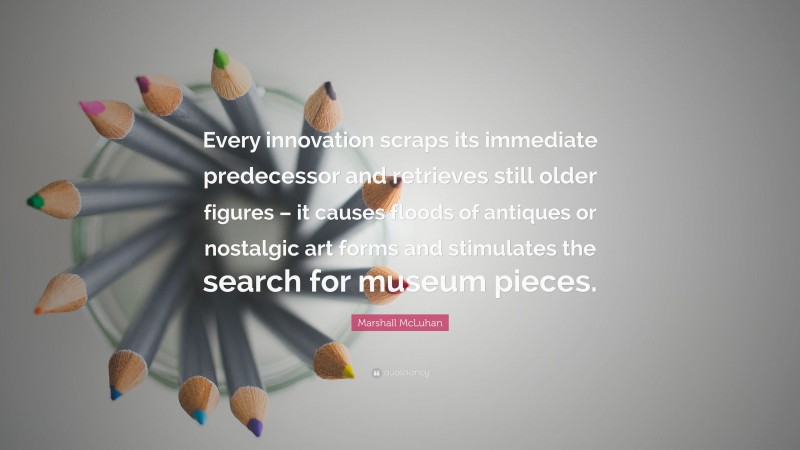 Marshall McLuhan Quote: “Every innovation scraps its immediate predecessor and retrieves still older figures – it causes floods of antiques or nostalgic art forms and stimulates the search for museum pieces.”