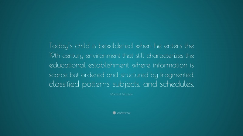 Marshall McLuhan Quote: “Today’s child is bewildered when he enters the 19th century environment that still characterizes the educational establishment where information is scarce but ordered and structured by fragmented, classified patterns subjects, and schedules.”