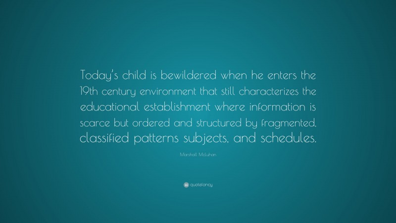 Marshall McLuhan Quote: “Today’s child is bewildered when he enters the 19th century environment that still characterizes the educational establishment where information is scarce but ordered and structured by fragmented, classified patterns subjects, and schedules.”