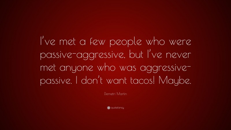 Demetri Martin Quote: “I’ve met a few people who were passive-aggressive, but I’ve never met anyone who was aggressive-passive. I don’t want tacos! Maybe.”
