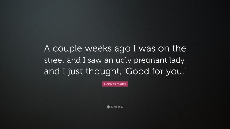 Demetri Martin Quote: “A couple weeks ago I was on the street and I saw an ugly pregnant lady, and I just thought, ‘Good for you.’”