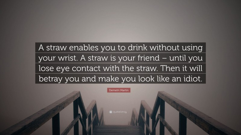 Demetri Martin Quote: “A straw enables you to drink without using your wrist. A straw is your friend – until you lose eye contact with the straw. Then it will betray you and make you look like an idiot.”