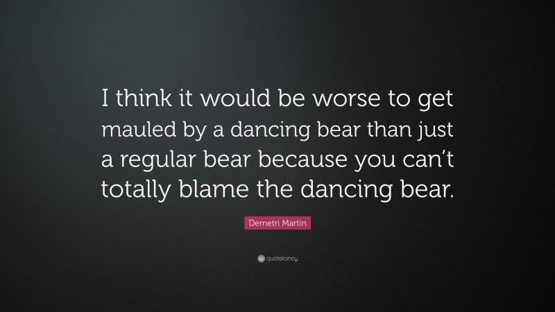 Demetri Martin Quote: “I think it would be worse to get mauled by a dancing bear than just a regular bear because you can’t totally blame the dancing bear.”