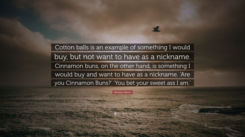 Demetri Martin Quote: “Cotton balls is an example of something I would buy, but not want to have as a nickname. Cinnamon buns, on the other hand, is something I would buy and want to have as a nickname. ‘Are you Cinnamon Buns?’ ‘You bet your sweet ass I am.’”
