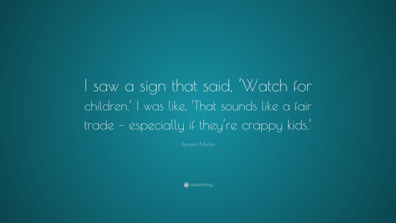 Demetri Martin Quote: “I saw a sign that said, ‘Watch for children.’ I was like, ‘That sounds like a fair trade – especially if they’re crappy kids.’”