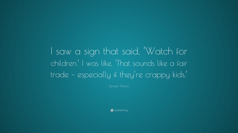 Demetri Martin Quote: “I saw a sign that said, ‘Watch for children.’ I was like, ‘That sounds like a fair trade – especially if they’re crappy kids.’”