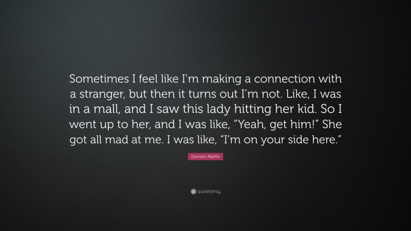 Demetri Martin Quote: “Sometimes I feel like I’m making a connection with a stranger, but then it turns out I’m not. Like, I was in a mall, and I saw this lady hitting her kid. So I went up to her, and I was like, “Yeah, get him!” She got all mad at me. I was like, “I’m on your side here.””