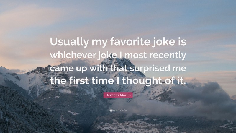 Demetri Martin Quote: “Usually my favorite joke is whichever joke I most recently came up with that surprised me the first time I thought of it.”