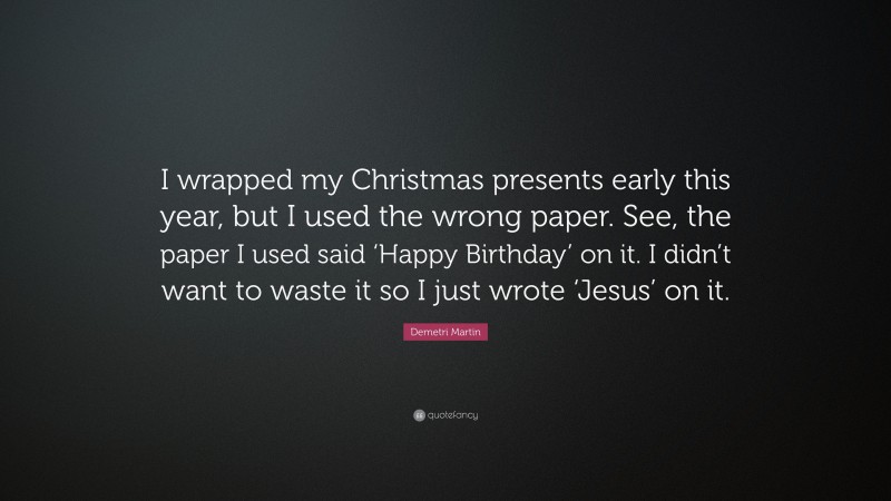 Demetri Martin Quote: “I wrapped my Christmas presents early this year, but I used the wrong paper. See, the paper I used said ‘Happy Birthday’ on it. I didn’t want to waste it so I just wrote ‘Jesus’ on it.”