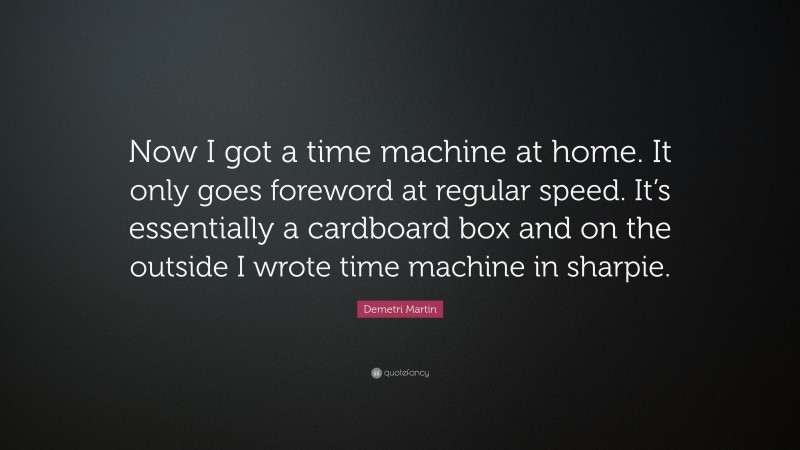 Demetri Martin Quote: “Now I got a time machine at home. It only goes foreword at regular speed. It’s essentially a cardboard box and on the outside I wrote time machine in sharpie.”
