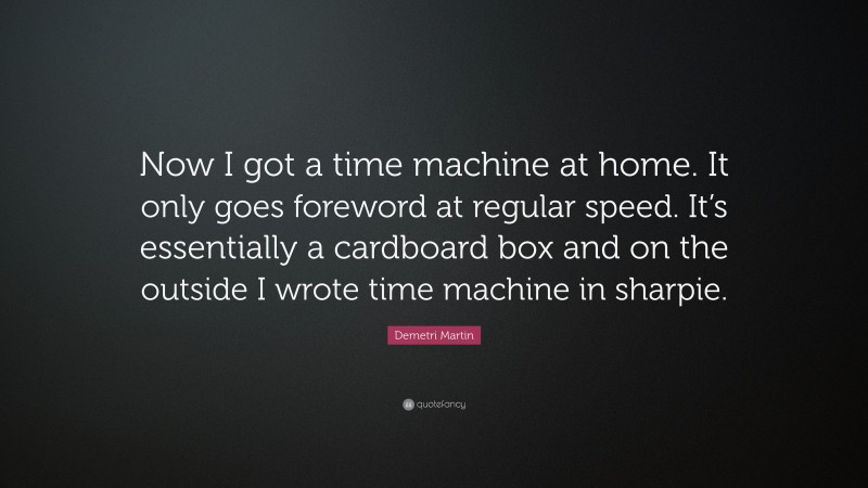 Demetri Martin Quote: “Now I got a time machine at home. It only goes foreword at regular speed. It’s essentially a cardboard box and on the outside I wrote time machine in sharpie.”