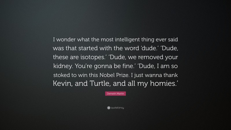 Demetri Martin Quote: “I wonder what the most intelligent thing ever said was that started with the word ‘dude.’ ‘Dude, these are isotopes.’ ‘Dude, we removed your kidney. You’re gonna be fine.’ ‘Dude, I am so stoked to win this Nobel Prize. I just wanna thank Kevin, and Turtle, and all my homies.’”