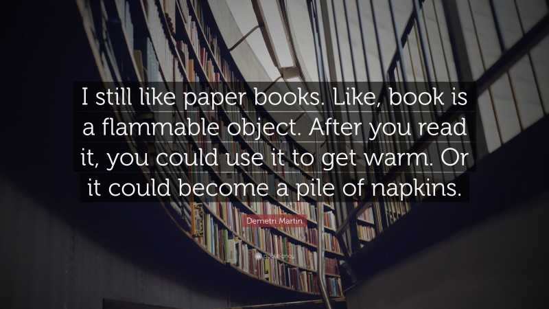Demetri Martin Quote: “I still like paper books. Like, book is a flammable object. After you read it, you could use it to get warm. Or it could become a pile of napkins.”