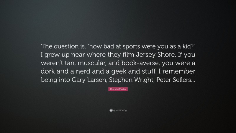 Demetri Martin Quote: “The question is, ‘how bad at sports were you as a kid?’ I grew up near where they film Jersey Shore. If you weren’t tan, muscular, and book-averse, you were a dork and a nerd and a geek and stuff. I remember being into Gary Larsen, Stephen Wright, Peter Sellers...”