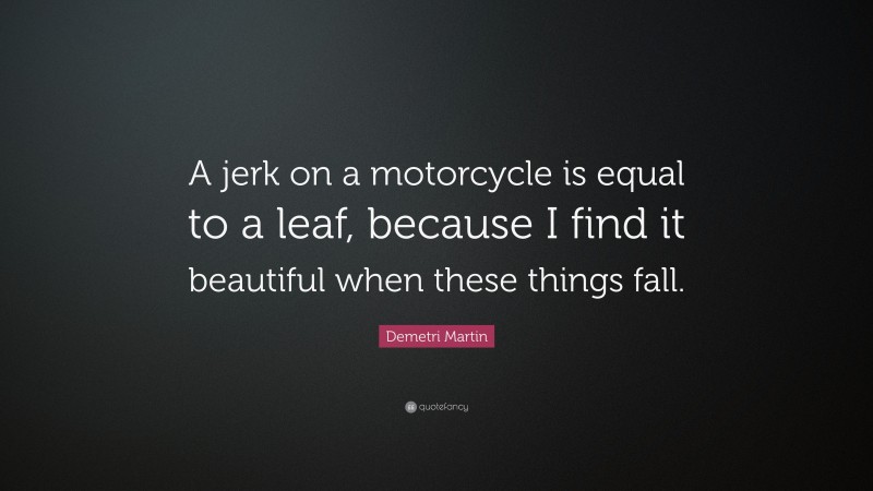Demetri Martin Quote: “A jerk on a motorcycle is equal to a leaf, because I find it beautiful when these things fall.”