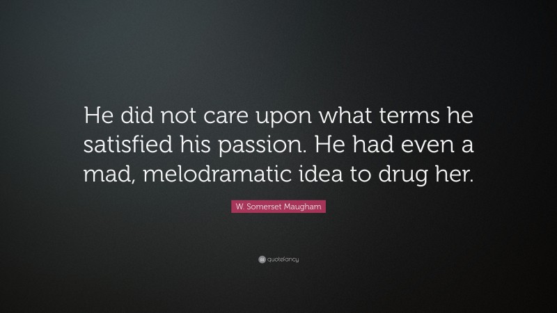 W. Somerset Maugham Quote: “He did not care upon what terms he satisfied his passion. He had even a mad, melodramatic idea to drug her.”