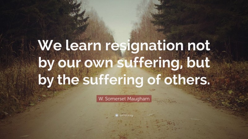 W. Somerset Maugham Quote: “We learn resignation not by our own suffering, but by the suffering of others.”