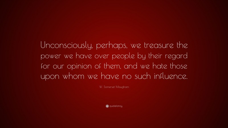 W. Somerset Maugham Quote: “Unconsciously, perhaps, we treasure the power we have over people by their regard for our opinion of them, and we hate those upon whom we have no such influence.”