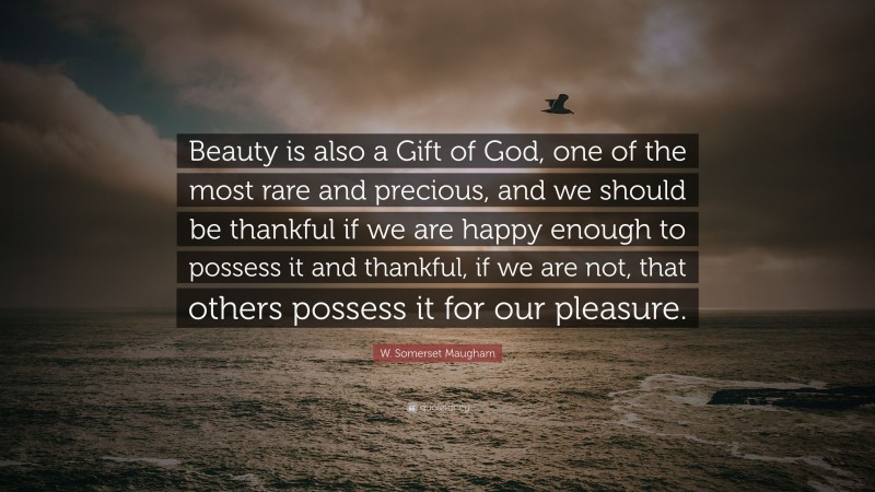 W. Somerset Maugham Quote: “Beauty is also a Gift of God, one of the most rare and precious, and we should be thankful if we are happy enough to possess it and thankful, if we are not, that others possess it for our pleasure.”