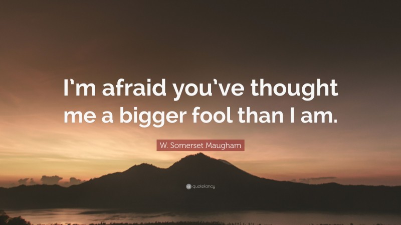 W. Somerset Maugham Quote: “I’m afraid you’ve thought me a bigger fool than I am.”