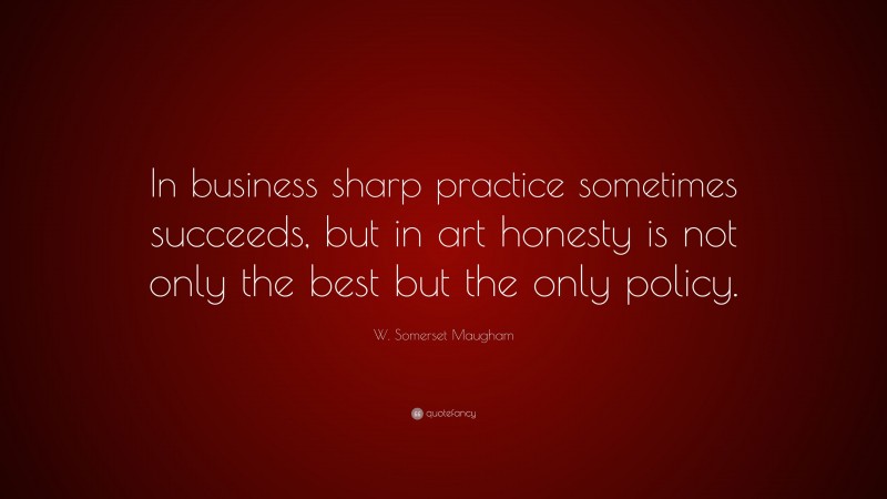 W. Somerset Maugham Quote: “In business sharp practice sometimes succeeds, but in art honesty is not only the best but the only policy.”