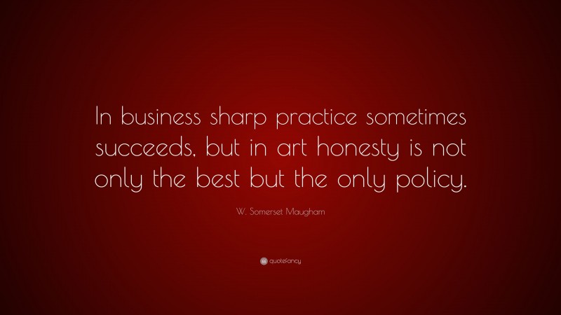 W. Somerset Maugham Quote: “In business sharp practice sometimes succeeds, but in art honesty is not only the best but the only policy.”