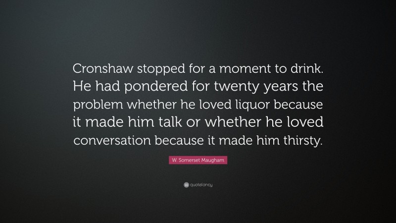 W. Somerset Maugham Quote: “Cronshaw stopped for a moment to drink. He had pondered for twenty years the problem whether he loved liquor because it made him talk or whether he loved conversation because it made him thirsty.”