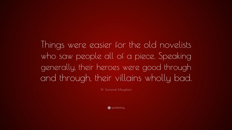 W. Somerset Maugham Quote: “Things were easier for the old novelists who saw people all of a piece. Speaking generally, their heroes were good through and through, their villains wholly bad.”