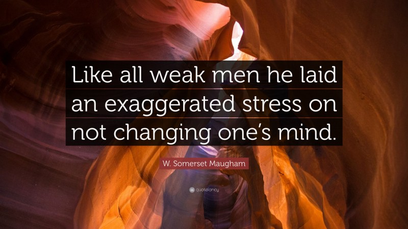 W. Somerset Maugham Quote: “Like all weak men he laid an exaggerated stress on not changing one’s mind.”