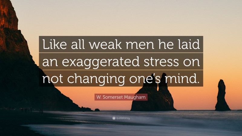 W. Somerset Maugham Quote: “Like all weak men he laid an exaggerated stress on not changing one’s mind.”