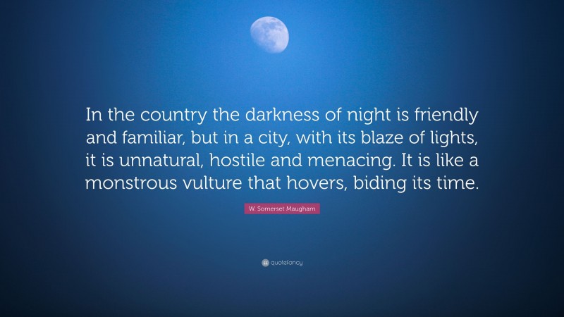 W. Somerset Maugham Quote: “In the country the darkness of night is friendly and familiar, but in a city, with its blaze of lights, it is unnatural, hostile and menacing. It is like a monstrous vulture that hovers, biding its time.”