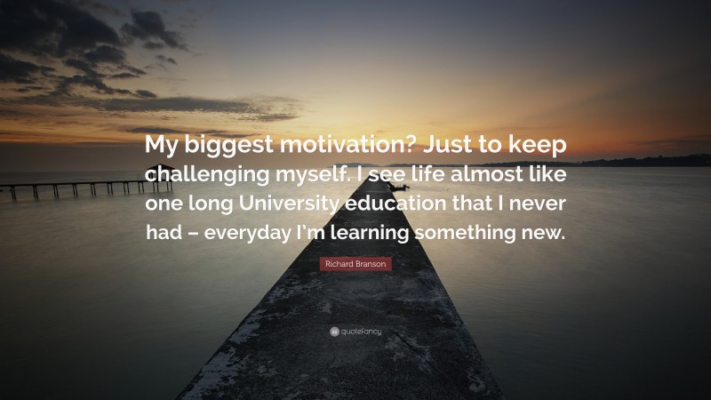 Richard Branson Quote: “My biggest motivation? Just to keep challenging myself. I see life almost like one long University education that I never had – everyday I’m learning something new.”