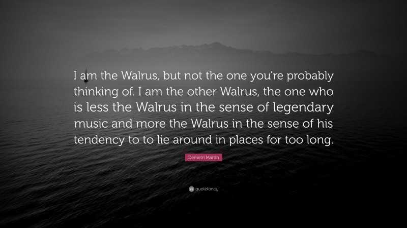 Demetri Martin Quote: “I am the Walrus, but not the one you’re probably thinking of. I am the other Walrus, the one who is less the Walrus in the sense of legendary music and more the Walrus in the sense of his tendency to to lie around in places for too long.”