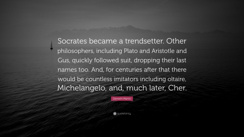 Demetri Martin Quote: “Socrates became a trendsetter. Other philosophers, including Plato and Aristotle and Gus, quickly followed suit, dropping their last names too. And, for centuries after that there would be countless imitators including oltaire, Michelangelo, and, much later, Cher.”