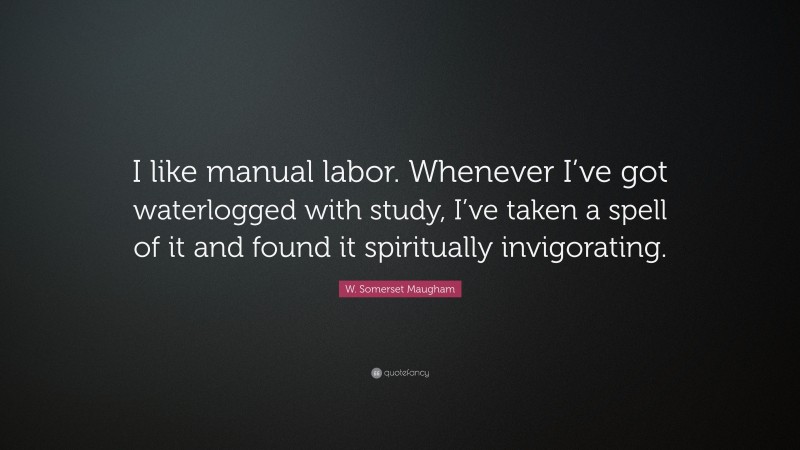 W. Somerset Maugham Quote: “I like manual labor. Whenever I’ve got waterlogged with study, I’ve taken a spell of it and found it spiritually invigorating.”