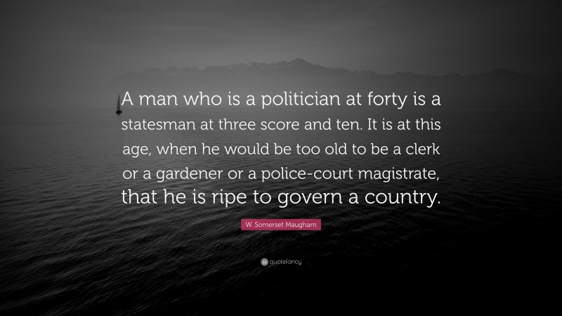 W. Somerset Maugham Quote: “A man who is a politician at forty is a statesman at three score and ten. It is at this age, when he would be too old to be a clerk or a gardener or a police-court magistrate, that he is ripe to govern a country.”