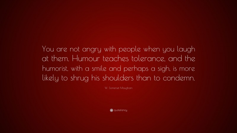 W. Somerset Maugham Quote: “You are not angry with people when you laugh at them. Humour teaches tolerance, and the humorist, with a smile and perhaps a sigh, is more likely to shrug his shoulders than to condemn.”