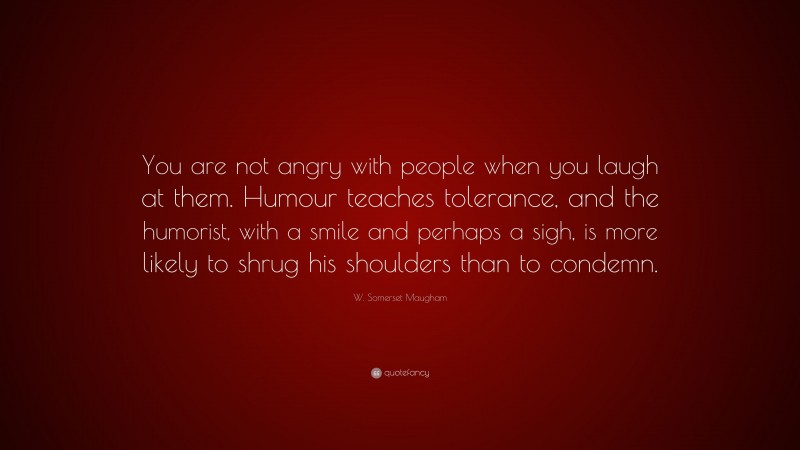 W. Somerset Maugham Quote: “You are not angry with people when you laugh at them. Humour teaches tolerance, and the humorist, with a smile and perhaps a sigh, is more likely to shrug his shoulders than to condemn.”