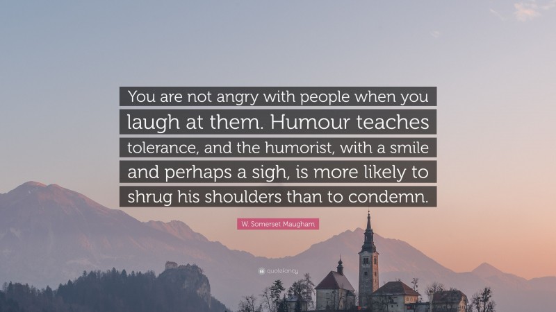 W. Somerset Maugham Quote: “You are not angry with people when you laugh at them. Humour teaches tolerance, and the humorist, with a smile and perhaps a sigh, is more likely to shrug his shoulders than to condemn.”