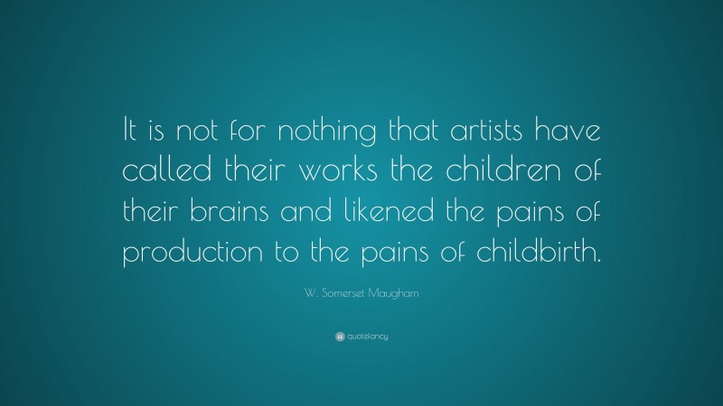 W. Somerset Maugham Quote: “It is not for nothing that artists have called their works the children of their brains and likened the pains of production to the pains of childbirth.”