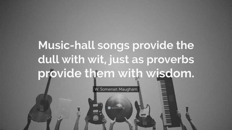 W. Somerset Maugham Quote: “Music-hall songs provide the dull with wit, just as proverbs provide them with wisdom.”