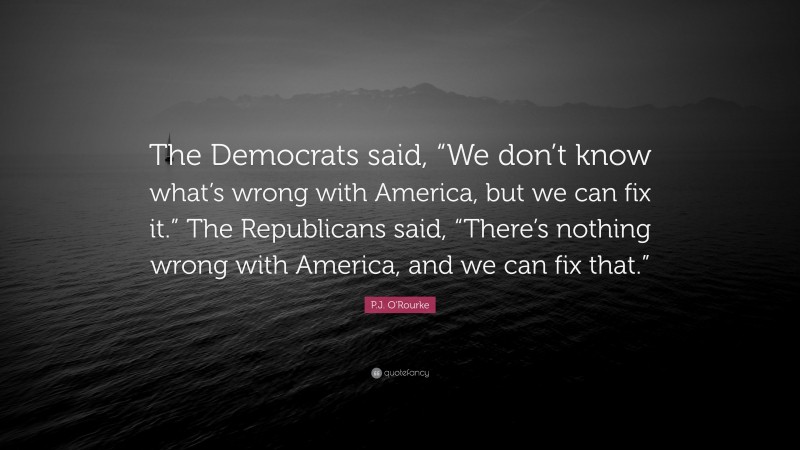 P.J. O'Rourke Quote: “The Democrats said, “We don’t know what’s wrong with America, but we can fix it.” The Republicans said, “There’s nothing wrong with America, and we can fix that.””