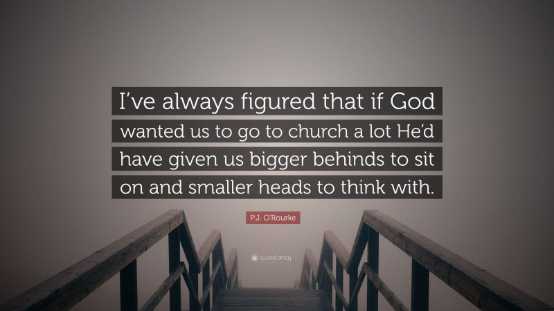 P.J. O'Rourke Quote: “I’ve always figured that if God wanted us to go to church a lot He’d have given us bigger behinds to sit on and smaller heads to think with.”