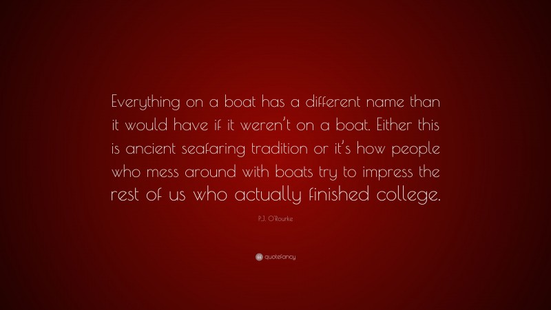 P.J. O'Rourke Quote: “Everything on a boat has a different name than it would have if it weren’t on a boat. Either this is ancient seafaring tradition or it’s how people who mess around with boats try to impress the rest of us who actually finished college.”