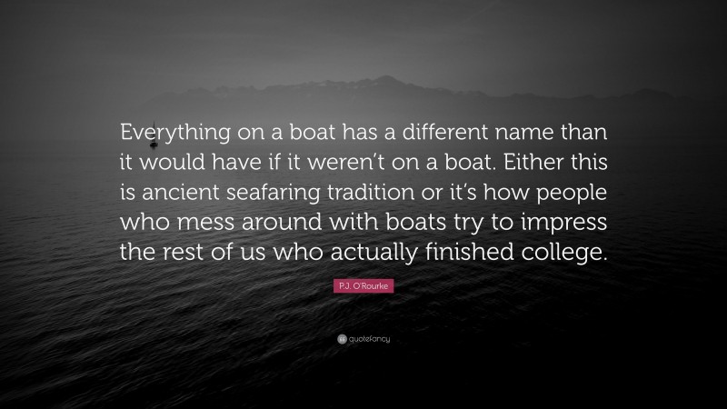 P.J. O'Rourke Quote: “Everything on a boat has a different name than it would have if it weren’t on a boat. Either this is ancient seafaring tradition or it’s how people who mess around with boats try to impress the rest of us who actually finished college.”