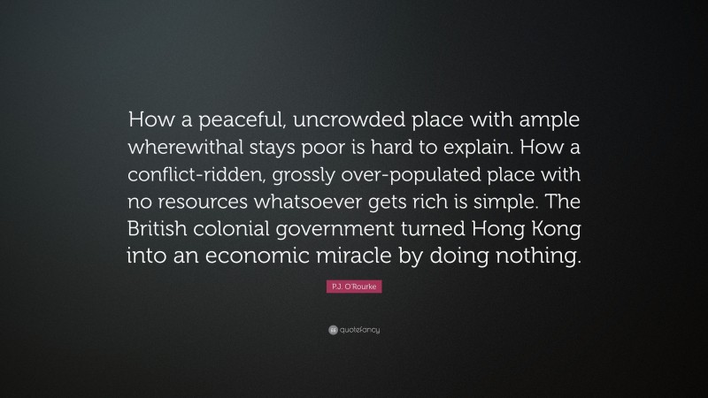 P.J. O'Rourke Quote: “How a peaceful, uncrowded place with ample wherewithal stays poor is hard to explain. How a conflict-ridden, grossly over-populated place with no resources whatsoever gets rich is simple. The British colonial government turned Hong Kong into an economic miracle by doing nothing.”