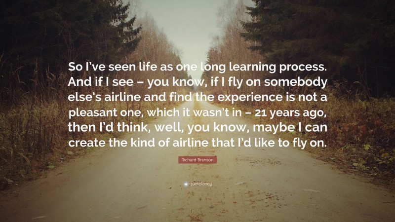 Richard Branson Quote: “So I’ve seen life as one long learning process. And if I see – you know, if I fly on somebody else’s airline and find the experience is not a pleasant one, which it wasn’t in – 21 years ago, then I’d think, well, you know, maybe I can create the kind of airline that I’d like to fly on.”