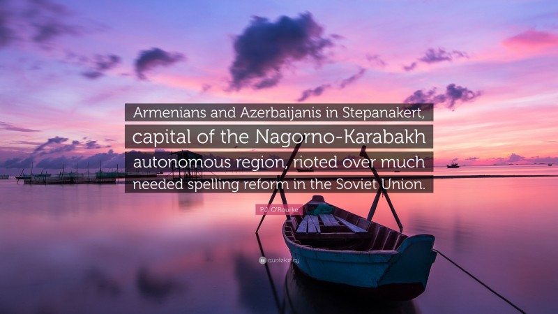 P.J. O'Rourke Quote: “Armenians and Azerbaijanis in Stepanakert, capital of the Nagorno-Karabakh autonomous region, rioted over much needed spelling reform in the Soviet Union.”